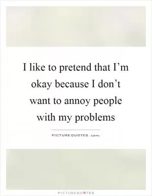 I like to pretend that I’m okay because I don’t want to annoy people with my problems Picture Quote #1