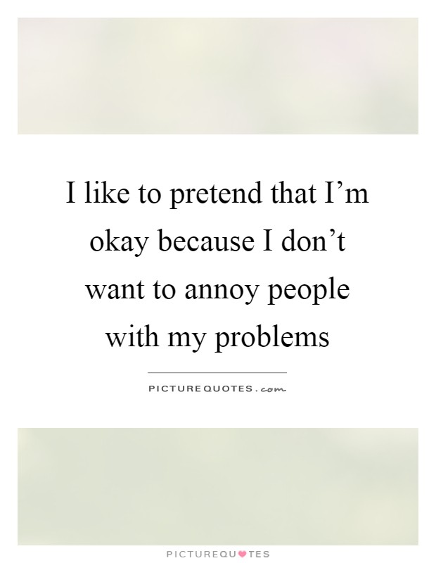 I like to pretend that I'm okay because I don't want to annoy people with my problems Picture Quote #1