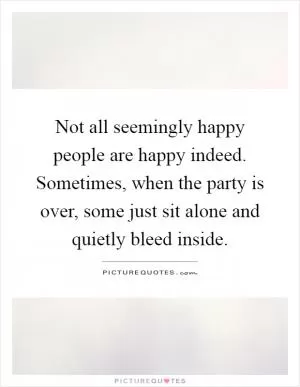 Not all seemingly happy people are happy indeed. Sometimes, when the party is over, some just sit alone and quietly bleed inside Picture Quote #1
