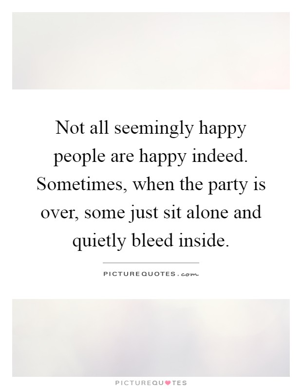 Not all seemingly happy people are happy indeed. Sometimes, when the party is over, some just sit alone and quietly bleed inside Picture Quote #1