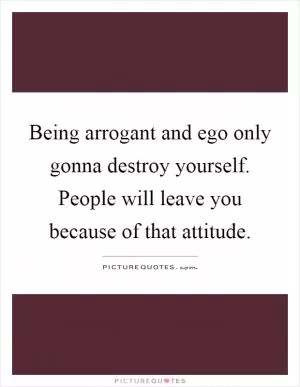 Being arrogant and ego only gonna destroy yourself. People will leave you because of that attitude Picture Quote #1