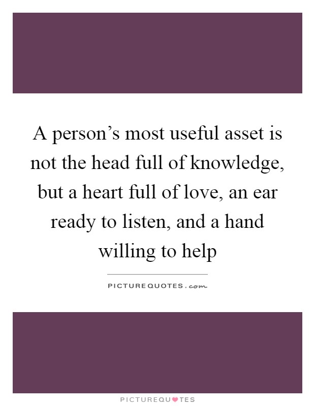 A person's most useful asset is not the head full of knowledge, but a heart full of love, an ear ready to listen, and a hand willing to help Picture Quote #1