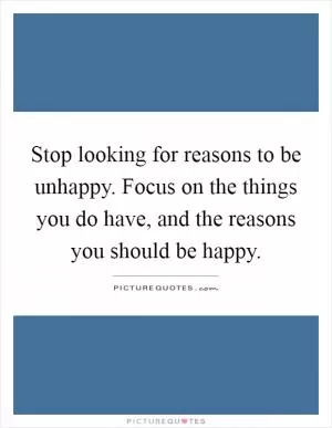 Stop looking for reasons to be unhappy. Focus on the things you do have, and the reasons you should be happy Picture Quote #1