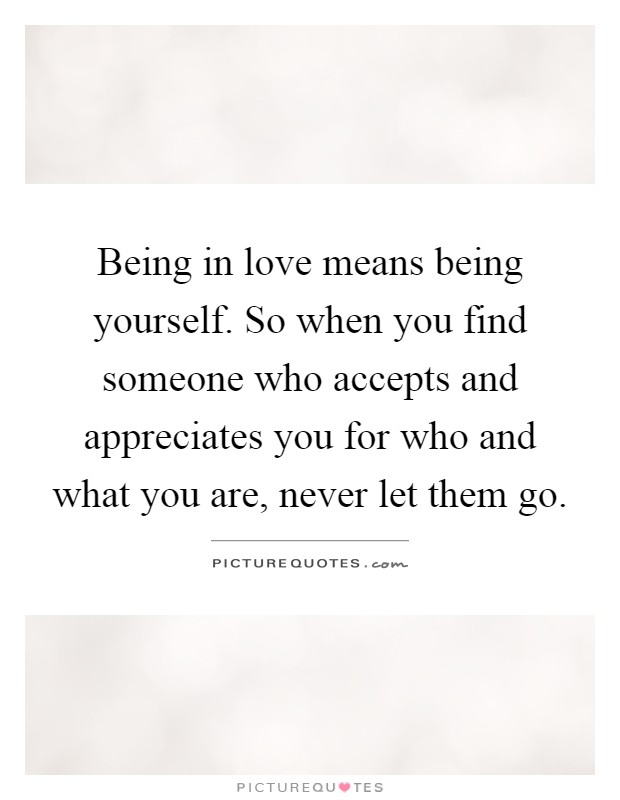 Being in love means being yourself. So when you find someone who accepts and appreciates you for who and what you are, never let them go Picture Quote #1