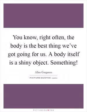 You know, right often, the body is the best thing we’ve got going for us. A body itself is a shiny object. Something! Picture Quote #1