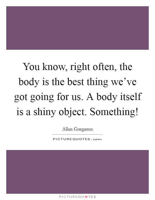 You know, right often, the body is the best thing we've got going for us. A body itself is a shiny object. Something! Picture Quote #1