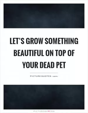 Let’s grow something beautiful on top of your dead pet Picture Quote #1
