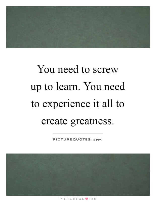 You need to screw up to learn. You need to experience it all to create greatness Picture Quote #1