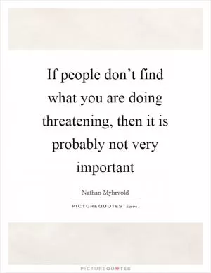If people don’t find what you are doing threatening, then it is probably not very important Picture Quote #1