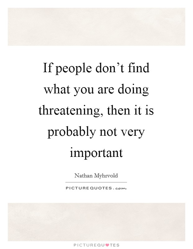 If people don't find what you are doing threatening, then it is probably not very important Picture Quote #1