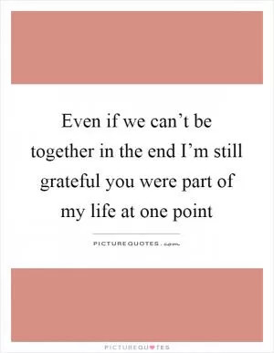 Even if we can’t be together in the end I’m still grateful you were part of my life at one point Picture Quote #1