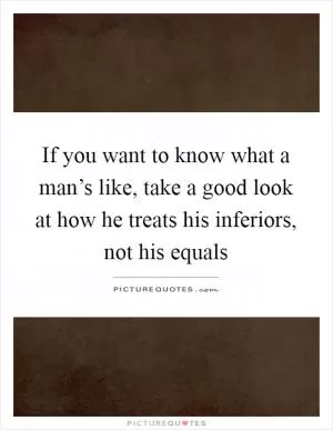 If you want to know what a man’s like, take a good look at how he treats his inferiors, not his equals Picture Quote #1