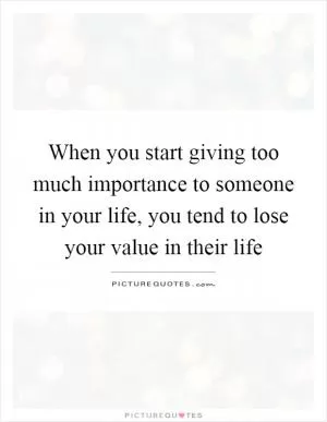 When you start giving too much importance to someone in your life, you tend to lose your value in their life Picture Quote #1