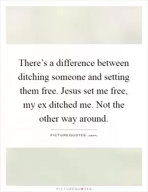 There’s a difference between ditching someone and setting them free. Jesus set me free, my ex ditched me. Not the other way around Picture Quote #1