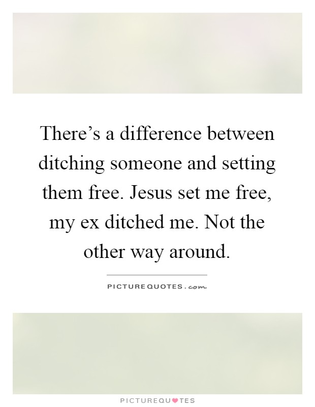 There's a difference between ditching someone and setting them free. Jesus set me free, my ex ditched me. Not the other way around Picture Quote #1