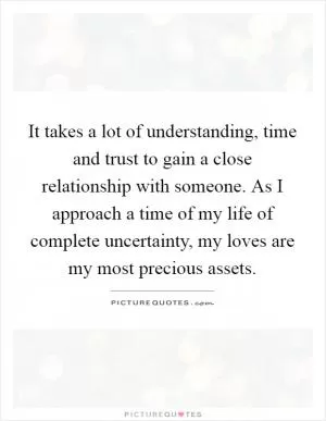 It takes a lot of understanding, time and trust to gain a close relationship with someone. As I approach a time of my life of complete uncertainty, my loves are my most precious assets Picture Quote #1