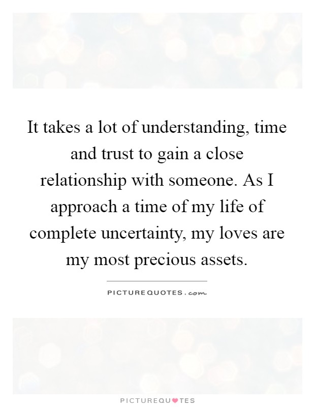 It takes a lot of understanding, time and trust to gain a close relationship with someone. As I approach a time of my life of complete uncertainty, my loves are my most precious assets Picture Quote #1