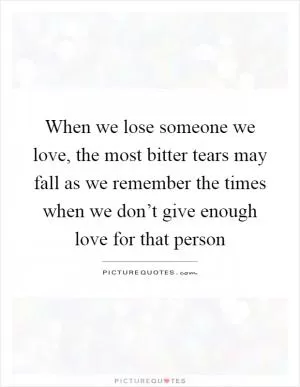 When we lose someone we love, the most bitter tears may fall as we remember the times when we don’t give enough love for that person Picture Quote #1