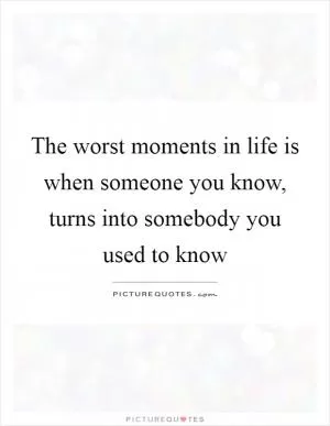The worst moments in life is when someone you know, turns into somebody you used to know Picture Quote #1