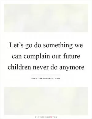 Let’s go do something we can complain our future children never do anymore Picture Quote #1