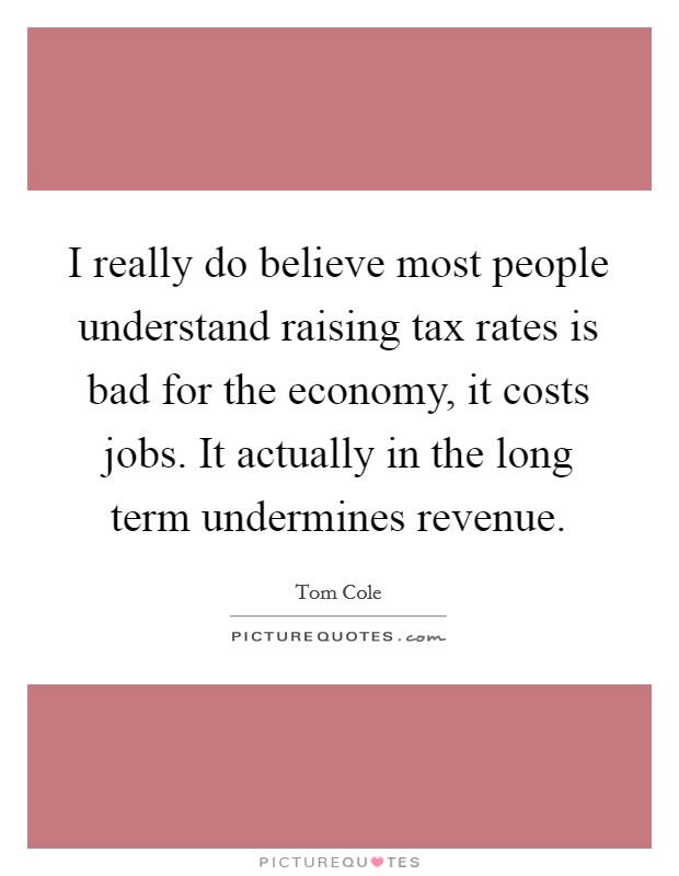 I really do believe most people understand raising tax rates is bad for the economy, it costs jobs. It actually in the long term undermines revenue Picture Quote #1
