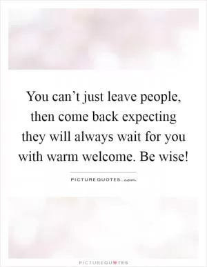You can’t just leave people, then come back expecting they will always wait for you with warm welcome. Be wise! Picture Quote #1