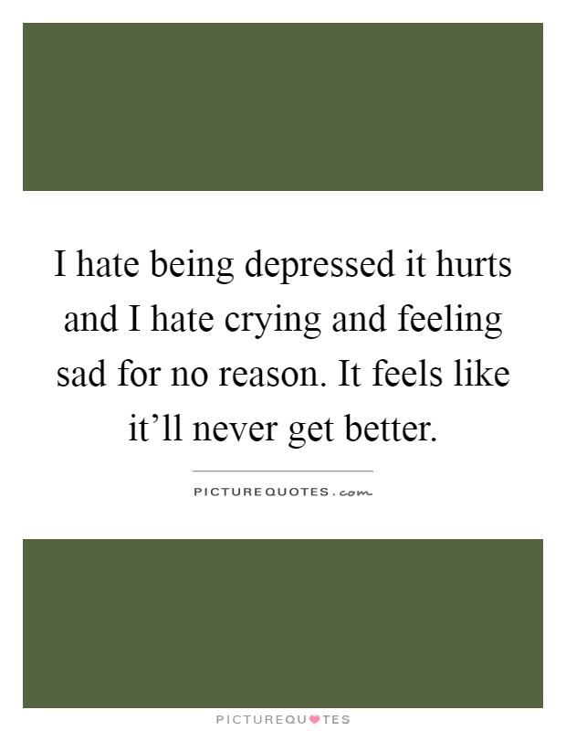 I hate being depressed it hurts and I hate crying and feeling sad for no reason. It feels like it'll never get better Picture Quote #1