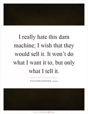 I really hate this darn machine; I wish that they would sell it. It won’t do what I want it to, but only what I tell it Picture Quote #1