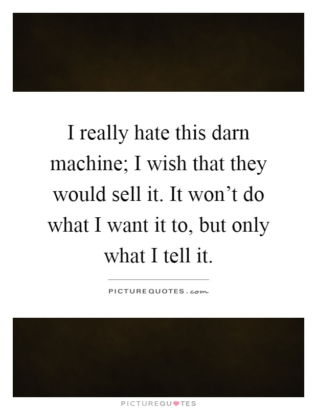 I really hate this darn machine; I wish that they would sell it. It won't do what I want it to, but only what I tell it Picture Quote #1