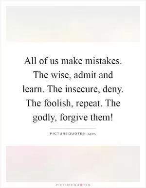 All of us make mistakes. The wise, admit and learn. The insecure, deny. The foolish, repeat. The godly, forgive them! Picture Quote #1