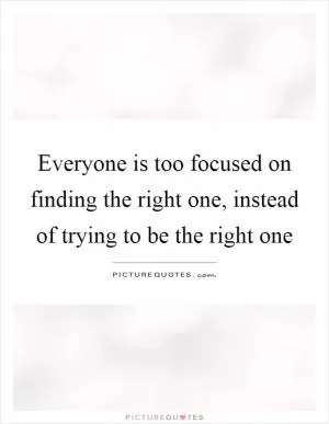 Everyone is too focused on finding the right one, instead of trying to be the right one Picture Quote #1