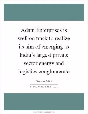 Adani Enterprises is well on track to realize its aim of emerging as India’s largest private sector energy and logistics conglomerate Picture Quote #1