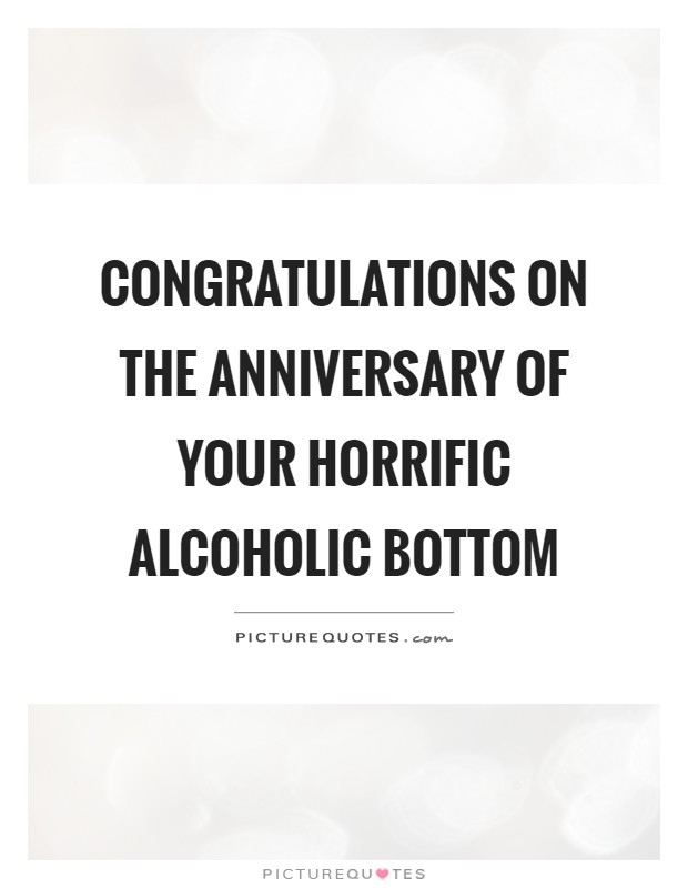 Congratulations on the anniversary of your horrific alcoholic bottom Picture Quote #1