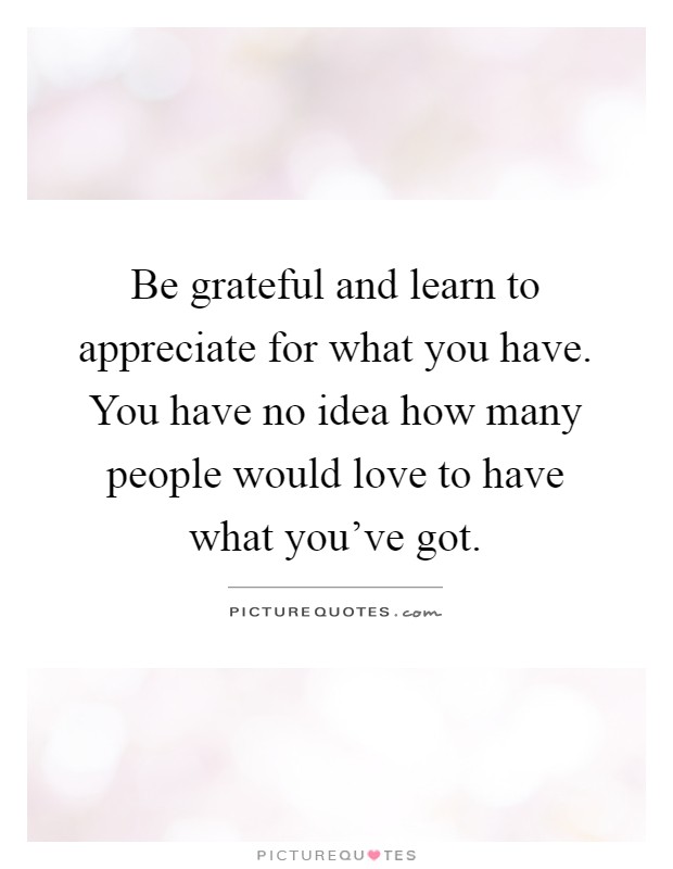 Be grateful and learn to appreciate for what you have. You have no idea how many people would love to have what you've got Picture Quote #1