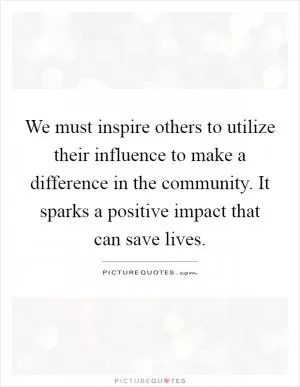 We must inspire others to utilize their influence to make a difference in the community. It sparks a positive impact that can save lives Picture Quote #1