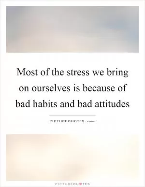 Most of the stress we bring on ourselves is because of bad habits and bad attitudes Picture Quote #1