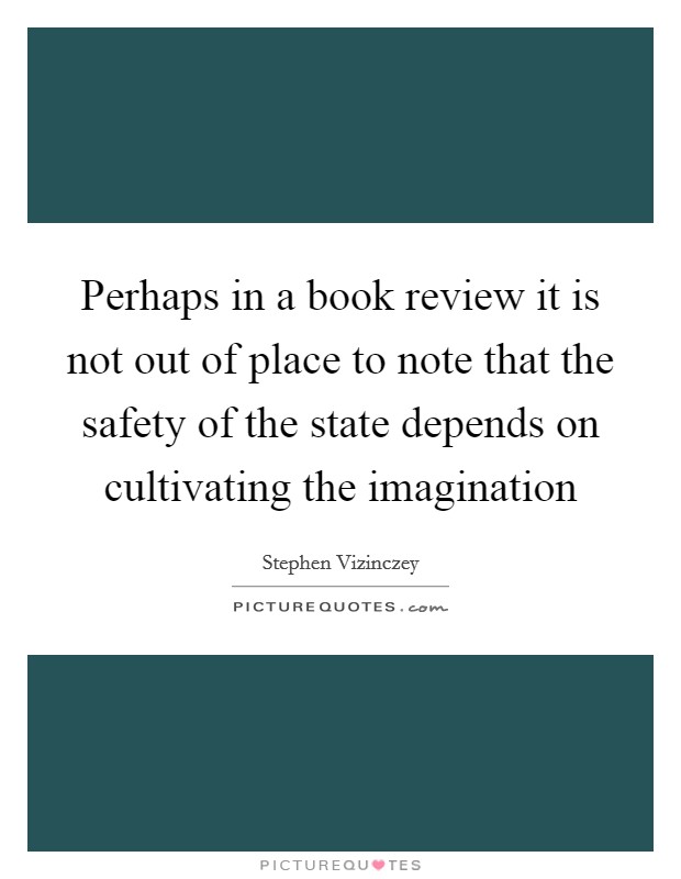Perhaps in a book review it is not out of place to note that the safety of the state depends on cultivating the imagination Picture Quote #1