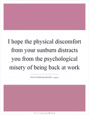 I hope the physical discomfort from your sunburn distracts you from the psychological misery of being back at work Picture Quote #1