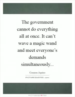 The government cannot do everything all at once. It can’t wave a magic wand and meet everyone’s demands simultaneously Picture Quote #1