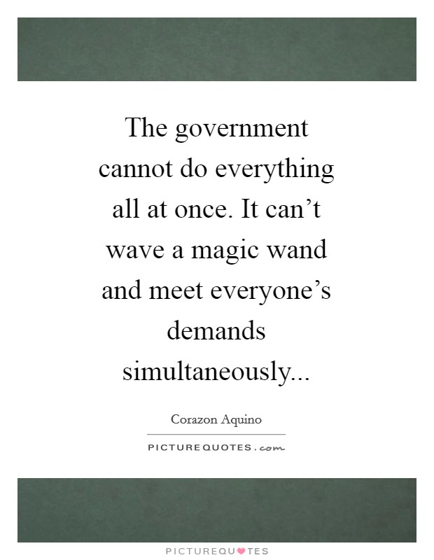 The government cannot do everything all at once. It can't wave a magic wand and meet everyone's demands simultaneously Picture Quote #1