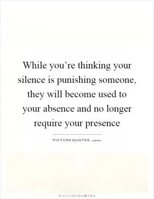 While you’re thinking your silence is punishing someone, they will become used to your absence and no longer require your presence Picture Quote #1