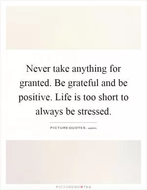 Never take anything for granted. Be grateful and be positive. Life is too short to always be stressed Picture Quote #1
