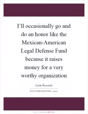 I’ll occasionally go and do an honor like the Mexican-American Legal Defense Fund because it raises money for a very worthy organization Picture Quote #1