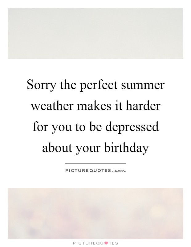 Sorry the perfect summer weather makes it harder for you to be depressed about your birthday Picture Quote #1