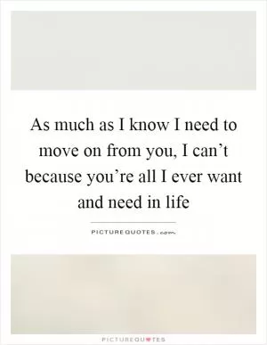 As much as I know I need to move on from you, I can’t because you’re all I ever want and need in life Picture Quote #1