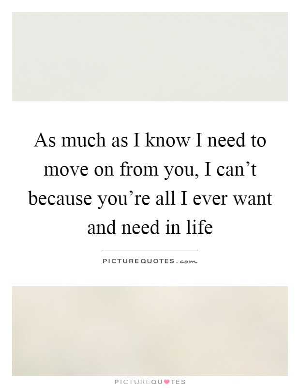 As much as I know I need to move on from you, I can't because you're all I ever want and need in life Picture Quote #1