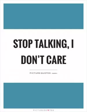 Stop talking, I don’t care Picture Quote #1