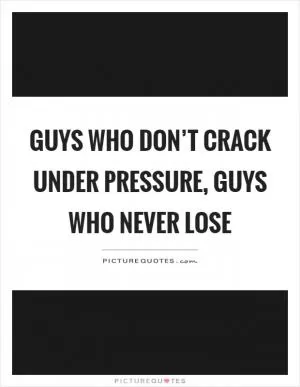 Guys who don’t crack under pressure, guys who never lose Picture Quote #1