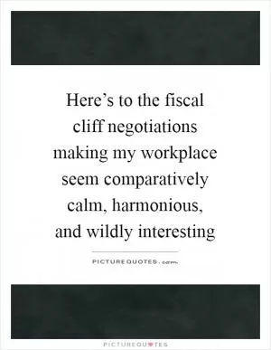 Here’s to the fiscal cliff negotiations making my workplace seem comparatively calm, harmonious, and wildly interesting Picture Quote #1
