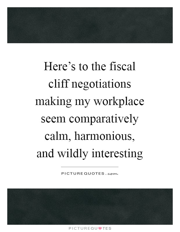 Here's to the fiscal cliff negotiations making my workplace seem comparatively calm, harmonious, and wildly interesting Picture Quote #1